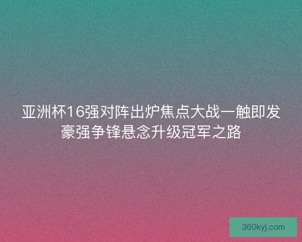 亚洲杯16强对阵出炉焦点大战一触即发豪强争锋悬念升级冠军之路