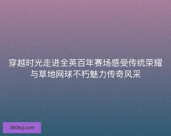 穿越时光走进全英百年赛场感受传统荣耀与草地网球不朽魅力传奇风采