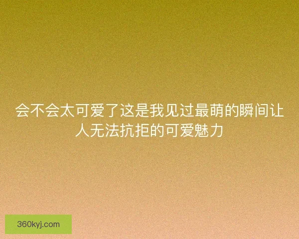 会不会太可爱了这是我见过最萌的瞬间让人无法抗拒的可爱魅力
