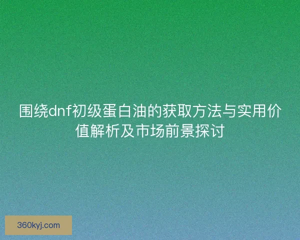 围绕dnf初级蛋白油的获取方法与实用价值解析及市场前景探讨