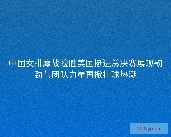 中国女排鏖战险胜美国挺进总决赛展现韧劲与团队力量再掀排球热潮