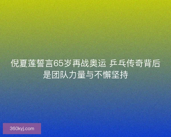 倪夏莲誓言65岁再战奥运 乒乓传奇背后是团队力量与不懈坚持