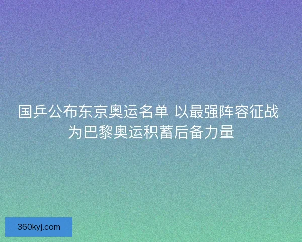 国乒公布东京奥运名单 以最强阵容征战 为巴黎奥运积蓄后备力量
